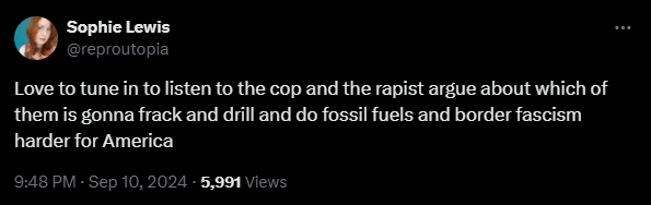 Sophie Lewis (@reproutopia) Love to tune in to listen to the cop and the rapist argue about which of them is gonna frack and drill and do fossil fuels and border fascism harder for America (9:48PM, Sept 10, 2024)