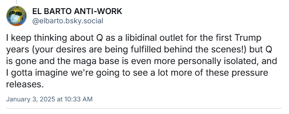 a bluesky post from @elbarto.bsky.social in response to me about this: "I keep thinking about Q as a libidinal outlet for the first Trump years (your desires are being fulfilled behind the scenes!) but Q is gone and the maga base is even more personally isolated..."